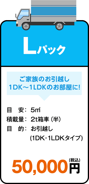 Lパックプラン ご家族のお引越し1DK～1LDKのお部屋に！ 目安：5㎡ 積載量：2t箱車（半） 目的：お引越し（1DK・1LDKタイプ） 50,000円