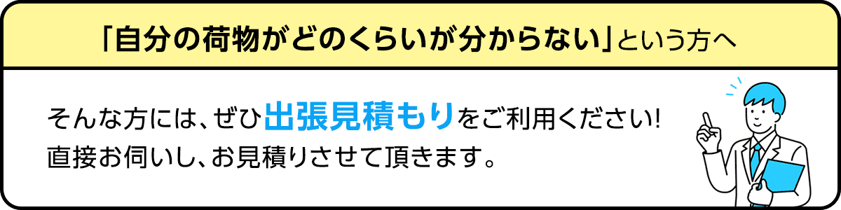 自分の荷物がどのくらいが分からないという方へ。そんな方にはぜひ出張見積もりをご利用下さい！直接お伺いし、お見積りさせて頂きます。