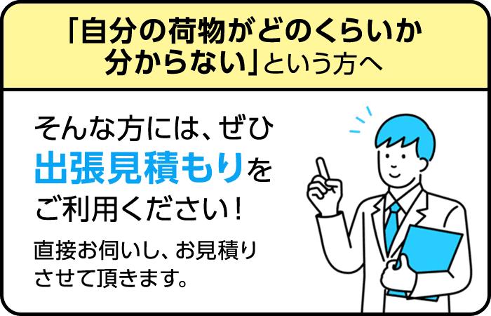 自分の荷物がどのくらいが分からないという方へ。そんな方にはぜひ出張見積もりをご利用下さい！直接お伺いし、お見積りさせて頂きます。