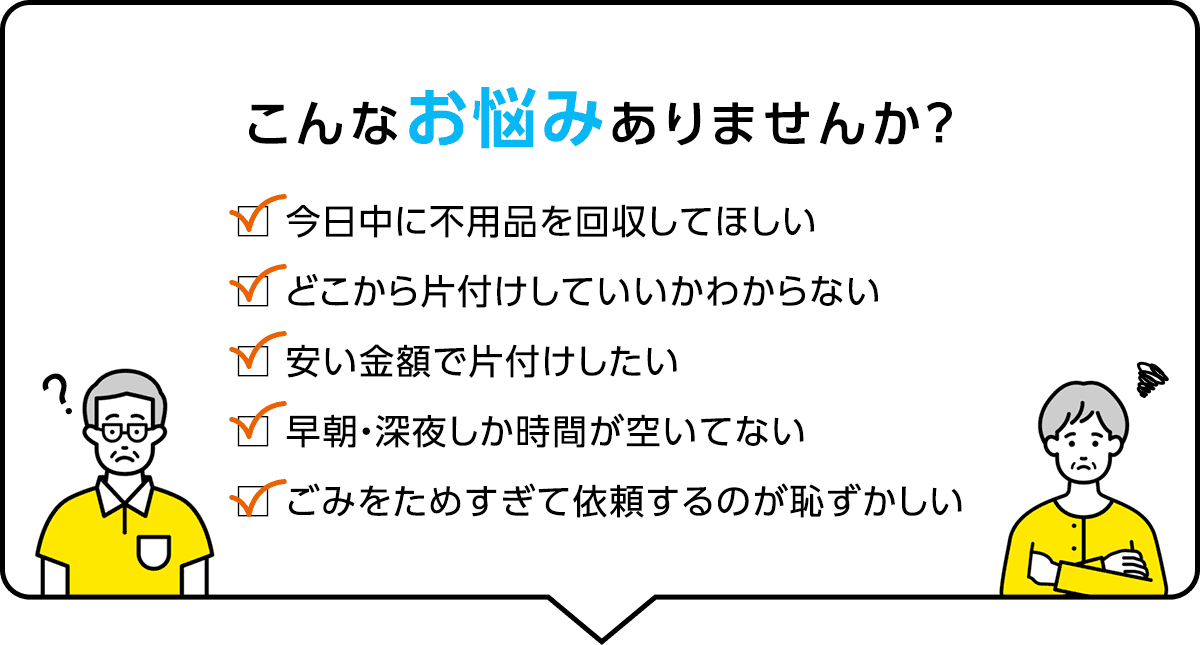 こんなお悩みありませんか？ 今日中に不用品を回収してほしい、どこから片付けしていいか分からない、安い金額で片付けしたい、早朝・深夜しか時間が空いていない、ゴミをためすぎて依頼するのが恥ずかしい