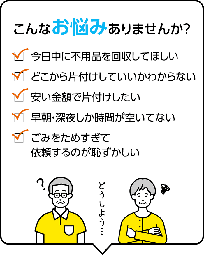 こんなお悩みありませんか？ 今日中に不用品を回収してほしい、どこから片付けしていいか分からない、安い金額で片付けしたい、早朝・深夜しか時間が空いていない、ゴミをためすぎて依頼するのが恥ずかしい